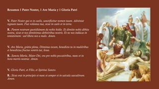 Rezamos 1 Pater Noster, 1 Ave María y 1 Gloria Patri
V. Pater Noster qui es in caelis, sanctificétur nomen tuum. Advéniat
regnum tuum. Fiat volúntas tua, sicut in caelo et in terra.
R. Panem nostrum quotidiánum da nobis hódie. Et dimítte nobis débita
nostra, sicut et nos dimíttimus debitóribus nostris. Et ne nos indúcas in
tentatiónem : sed líbera nos a malo. Amen.
V. Ave Maria, grátia plena, Dóminus tecum, benedícta tu in muliéribus
et benedictus fructus ventris tui, Iesus.
R. Sancta María, Mater Dei, ora pro nobis peccatóribus, nunc et in
hora mortis nostrae. Amen.
V. Gloria Patri, et Fílio, et Spíritui Sancto.
R. Sicut erat in princípio et nunc et semper et in saécula saeculórum.
Amen.
 