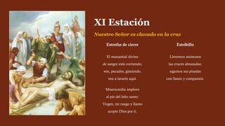 Estrofas de cierre
El manantial divino
de sangre está corriendo;
ven, pecador, gimiendo,
ven a lavarte aquí.
Misericordia imploro
al pie del leño santo:
Virgen, mi ruego y llanto
acepte Dios por ti.
Estribillo
Llevemos animosos
las cruces abrazadas;
sigamos sus pisadas
con llanto y compasión.
XI Estación
Nuestro Señor es clavado en la cruz
 