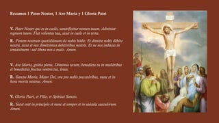 Rezamos 1 Pater Noster, 1 Ave María y 1 Gloria Patri
V. Pater Noster qui es in caelis, sanctificétur nomen tuum. Advéniat
regnum tuum. Fiat volúntas tua, sicut in caelo et in terra.
R. Panem nostrum quotidiánum da nobis hódie. Et dimítte nobis débita
nostra, sicut et nos dimíttimus debitóribus nostris. Et ne nos indúcas in
tentatiónem : sed líbera nos a malo. Amen.
V. Ave Maria, grátia plena, Dóminus tecum, benedícta tu in muliéribus
et benedictus fructus ventris tui, Iesus.
R. Sancta María, Mater Dei, ora pro nobis peccatóribus, nunc et in
hora mortis nostrae. Amen.
V. Gloria Patri, et Fílio, et Spíritui Sancto.
R. Sicut erat in princípio et nunc et semper et in saécula saeculórum.
Amen.
 