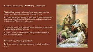 Rezamos 1 Pater Noster, 1 Ave María y 1 Gloria Patri
V. Pater Noster qui es in caelis, sanctificétur nomen tuum. Advéniat
regnum tuum. Fiat volúntas tua, sicut in caelo et in terra.
R. Panem nostrum quotidiánum da nobis hódie. Et dimítte nobis débita
nostra, sicut et nos dimíttimus debitóribus nostris. Et ne nos indúcas in
tentatiónem : sed líbera nos a malo. Amen.
V. Ave Maria, grátia plena, Dóminus tecum, benedícta tu in muliéribus
et benedictus fructus ventris tui, Iesus.
R. Sancta María, Mater Dei, ora pro nobis peccatóribus, nunc et in
hora mortis nostrae. Amen.
V. Gloria Patri, et Fílio, et Spíritui Sancto.
R. Sicut erat in princípio et nunc et semper et in saécula saeculórum.
Amen.
 