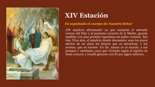¡Oh sepulcro afortunado! ya que encierras el adorado
cuerpo del Hijo y el purísimo corazón de la Madre, guarda
también con esas prendas riquísimas mi pobre corazón. Sea
éste, Dios mío, el sepulcro donde descanséis; sean los puros
afectos de mi alma los lienzos que os envuelvan, y los
aromas, que os recreen. En fin, muera yo al mundo, a sus
pompas y vanidades, para que viviendo según el espíritu de
Jesús resucite y triunfe glorioso con Él por siglos infinitos.
XIV Estación
Es sepultado el cuerpo de Nuestro Señor
 