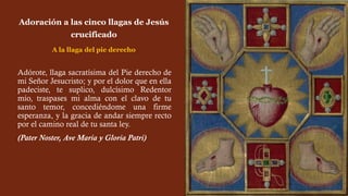 Adórote, llaga sacratísima del Pie derecho de
mi Señor Jesucristo; y por el dolor que en ella
padeciste, te suplico, dulcísimo Redentor
mío, traspases mi alma con el clavo de tu
santo temor, concediéndome una firme
esperanza, y la gracia de andar siempre recto
por el camino real de tu santa ley.
(Pater Noster, Ave María y Gloria Patri)
Adoración a las cinco llagas de Jesús
crucificado
A la llaga del pie derecho
 