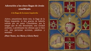 Adoro, amantísimo Jesús mío, la llaga de la
Mano izquierda; te doy gracias de haberla
sufrido por mi amor. Concédeme, por la
sangre que de ella derramaste, una caridad
ardiente, y perdóname las ofensas que te hice
con mis perversas acciones, palabras y
sentidos.
(Pater Noster, Ave María y Gloria Patri)
Adoración a las cinco llagas de Jesús
crucificado
A la llaga de la mano izquierda
 