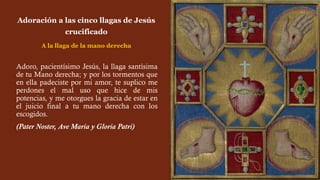 Adoro, pacientísimo Jesús, la llaga santísima
de tu Mano derecha; y por los tormentos que
en ella padeciste por mi amor, te suplico me
perdones el mal uso que hice de mis
potencias, y me otorgues la gracia de estar en
el juicio final a tu mano derecha con los
escogidos.
(Pater Noster, Ave María y Gloria Patri)
Adoración a las cinco llagas de Jesús
crucificado
A la llaga de la mano derecha
 