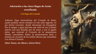 Adórote, llaga amorosísima del Costado de Jesús;
¡quién pudiese morar siempre en este asilo sagrado, en
ese divino Corazón, donde descansan los Escogidos!
Por la sangre y agua preciosa que salió de ese Costado
abierto con una lanzada por mi amor, y por el agudo
dolor, que atravesó el Corazón de tu amantísima
Madre, concédeme, Señor, la perseverancia final, y
penetra mi corazón de los nobles afectos que animaban
a tu divino Corazón.
(Pater Noster, Ave María y Gloria Patri)
Adoración a las cinco llagas de Jesús
crucificado
A la llaga del costado
 