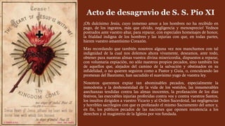 Acto de desagravio de S. S. Pío XI
¡Oh dulcísimo Jesús, cuyo inmenso amor a los hombres no ha recibido en
pago, de los ingratos, más que olvido, negligencia y menosprecio! Vednos
postrados ante vuestro altar, para reparar, con especiales homenajes de honor,
la frialdad indigna de los hombres y las injurias con que, en todas partes,
hieren vuestro amantísimo Corazón.
Mas recordando que también nosotros alguna vez nos manchamos con tal
indignidad de la cual nos dolemos ahora vivamente, deseamos, ante todo,
obtener para nuestras almas vuestra divina misericordia, dispuestos a reparar,
con voluntaria expiación, no sólo nuestros propios pecados, sino también los
de aquellos que, alejados del camino de la salvación y obstinados en su
infidelidad, o no quieren seguiros como a Pastor y Guía, o, conculcando las
promesas del Bautismo, han sacudido el suavísimo yugo de vuestra ley.
Nosotros queremos expiar tan abominables pecados, especialmente la
inmodestia y la deshonestidad de la vida de los vestidos, las innumerables
asechanzas tendidas contra las almas inocentes, la profanación de los días
festivos, las execrables injurias proferidas contra vos y contra vuestros Santos,
los insultos dirigidos a vuestro Vicario y al Orden Sacerdotal, las negligencias
y horribles sacrilegios con que es profanado el mismo Sacramento del amor y,
en fin, los públicos pecados de las naciones que oponen resistencia a los
derechos y al magisterio de la Iglesia por vos fundada.
 