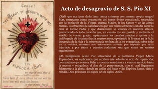 ¡Ojalá que nos fuese dado lavar tantos crímenes con nuestra propia sangre!
Mas, entretanto, como reparación del honor divino conculcado, uniéndola
con la expiación de la Virgen, vuestra Madre, de los Santos y de las almas
buenas, os ofrecemos la satisfacción que vos mismo ofrecisteis un día sobre la
cruz al Eterno Padre y que diariamente se renueva en nuestros altares,
prometiendo de todo corazón que, en cuanto nos sea posible y mediante el
auxilio de vuestra gracia, repararemos los pecados propios y ajenos y la
indiferencia de las almas hacia vuestro amor, oponiendo la firmeza en la fe, la
inocencia de la vida y la observancia perfecta de la ley evangélica, sobre todo
de la caridad, mientras nos esforzamos además por impedir que seáis
injuriado y por atraer a cuantos podamos para que vayan en vuestro
seguimiento.
¡Oh benignísimo Jesús! Por intercesión de la Santísima Virgen María
Reparadora, os suplicamos que recibáis este voluntario acto de reparación;
concedednos que seamos fieles a vuestros mandatos y a vuestro servicio hasta
la muerte y otorgadnos el don de la perseverancia, con el cual lleguemos
felizmente a la gloria, donde en unión del Padre y del Espíritu Santo, vivís y
reináis, Dios por todos los siglos de los siglos. Amén.
Acto de desagravio de S. S. Pío XI
 