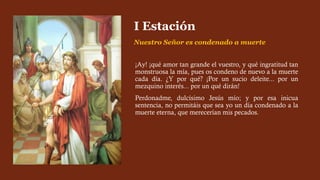 ¡Ay! ¡qué amor tan grande el vuestro, y qué ingratitud tan
monstruosa la mía, pues os condeno de nuevo a la muerte
cada día. ¿Y por qué? ¡Por un sucio deleite... por un
mezquino interés... por un qué dirán!
Perdonadme, dulcísimo Jesús mío; y por esa inicua
sentencia, no permitáis que sea yo un día condenado a la
muerte eterna, que merecerían mis pecados.
I Estación
Nuestro Señor es condenado a muerte
 
