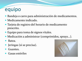 equipo
 Bandeja o carro para administración de medicamentos.
 Medicamento indicado.
 Tarjeta de registro del horario de medicamento








prescrito.
Equipo para toma de signos vitales.
Medicación a administrar (comprimidos, sprays...).
Batea.
Jeringas (si se precisa).
Guantes.
Gasas estériles

 