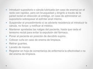 • Introducir supositorio o cánula lubricada (en caso de enema) en el
recto con rapidez, pero sin brusquedad y dirigirlo a través de la
pared rectal en dirección al ombligo, en caso de administrar un
supositorio sobrepasar el esfínter anal interno.
• Suspender el procedimiento si se advierte resistencia al introducir la
cánula, no forzar, y notificar al médico.
• Mantener apretadas las nalgas del paciente, hasta que ceda el
tenesmo rectal para evitar la expulsión del fármaco.
• Poner al paciente en posición de decúbito supino.
• Colocar cuña en caso de enema de limpieza.
• Retirar guantes.
• Lavado de manos.
• Registrar en hoja de comentarios de enfermería la efectividad o no
del enema de limpieza.
 