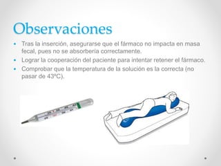 Observaciones
• Tras la inserción, asegurarse que el fármaco no impacta en masa
fecal, pues no se absorbería correctamente.
• Lograr la cooperación del paciente para intentar retener el fármaco.
• Comprobar que la temperatura de la solución es la correcta (no
pasar de 43ºC).
 