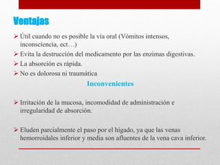 Ventajas
 Útil cuando no es posible la vía oral (Vómitos intensos,
inconsciencia, ect…)
 Evita la destrucción del medicamento por las enzimas digestivas.
 La absorción es rápida.
 No es dolorosa ni traumática
Inconvenientes
 Irritación de la mucosa, incomodidad de administración e
irregularidad de absorción.
 Eluden parcialmente el paso por el hígado, ya que las venas
hemorroidales inferior y media son afluentes de la vena cava inferior.
 