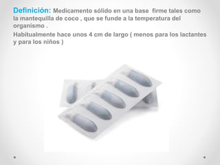 Definición: Medicamento sólido en una base firme tales como
la mantequilla de coco , que se funde a la temperatura del
organismo .
Habitualmente hace unos 4 cm de largo ( menos para los lactantes
y para los niños )
 