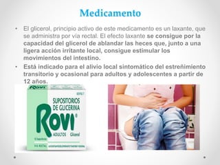 Medicamento
• El glicerol, principio activo de este medicamento es un laxante, que
se administra por vía rectal. El efecto laxante se consigue por la
capacidad del glicerol de ablandar las heces que, junto a una
ligera acción irritante local, consigue estimular los
movimientos del intestino.
• Está indicado para el alivio local sintomático del estreñimiento
transitorio y ocasional para adultos y adolescentes a partir de
12 años.
 