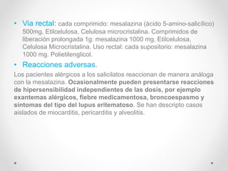 • Via rectal: cada comprimido: mesalazina (ácido 5-amino-salicílico)
500mg, Etilcelulosa, Celulosa microcristalina. Comprimidos de
liberación prolongada 1g: mesalazina 1000 mg, Etilcelulosa,
Celulosa Microcristalina. Uso rectal: cada supositorio: mesalazina
1000 mg. Polietilenglicol.
• Reacciones adversas.
Los pacientes alérgicos a los salicilatos reaccionan de manera análoga
con la mesalazina. Ocasionalmente pueden presentarse reacciones
de hipersensibilidad independientes de las dosis, por ejemplo
exantemas alérgicos, fiebre medicamentosa, broncoespasmo y
síntomas del tipo del lupus eritematoso. Se han descripto casos
aislados de miocarditis, pericarditis y alveolitis.
 
