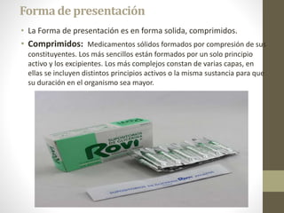 Formade presentación
• La Forma de presentación es en forma solida, comprimidos.
• Comprimidos: Medicamentos sólidos formados por compresión de sus
constituyentes. Los más sencillos están formados por un solo principio
activo y los excipientes. Los más complejos constan de varias capas, en
ellas se incluyen distintos principios activos o la misma sustancia para que
su duración en el organismo sea mayor.
 