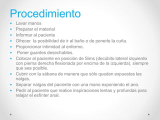 Procedimiento
• Lavar manos
• Preparar el material
• Informar al paciente
• Ofrecer la posibilidad de ir al baño o de ponerle la cuña.
• Proporcionar intimidad al enfermo.
• Poner guantes desechables.
• Colocar al paciente en posición de Sims (decúbito lateral izquierdo
con pierna derecha flexionada por encima de la izquierda), siempre
que sea posible.
• Cubrir con la sábana de manera que sólo queden expuestas las
nalgas.
• Separar nalgas del paciente con una mano exponiendo el ano.
• Pedir al paciente que realice inspiraciones lentas y profundas para
relajar el esfínter anal.
 