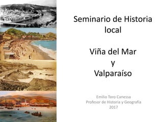 Seminario de Historia
local
Viña del Mar
y
Valparaíso
Emilio Toro Canessa
Profesor de Historia y Geografía
2017
 