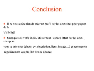 Conclusion
► Il ne vous coûte rien de créer un profil sur les deux sites pour gagner
de la
Visibilité!
► Quel que soit votre choix, utiliser tout l’espace offert par les deux
sites pour
vous se présenter (photo, cv, description, liens, images…) et agrémentez
régulièrement vos profils! Bonne Chance
 