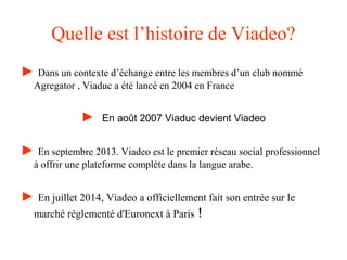 Quelle est l’histoire de Viadeo?
► Dans un contexte d’échange entre les membres d’un club nommé
Agregator , Viaduc a été lancé en 2004 en France
► En août 2007 Viaduc devient Viadeo
► En septembre 2013. Viadeo est le premier réseau social professionnel
à offrir une plateforme complète dans la langue arabe.
► En juillet 2014, Viadeo a officiellement fait son entrée sur le
marché réglementé d'Euronext à Paris !
 