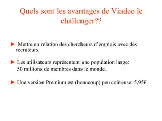 Quels sont les avantages de Viadeo le
challenger??
► Mettre en relation des chercheurs d’emplois avec des
recruteurs.
► Les utilisateurs représentent une population large:
50 millions de membres dans le monde.
► Une version Premium est (beaucoup) peu coûteuse: 5,95€
 