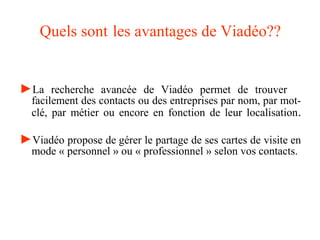 Quels sont les avantages de Viadéo??
►La recherche avancée de Viadéo permet de trouver
facilement des contacts ou des entreprises par nom, par mot-
clé, par métier ou encore en fonction de leur localisation.
►Viadéo propose de gérer le partage de ses cartes de visite en
mode « personnel » ou « professionnel » selon vos contacts.
 