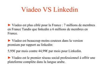 Viadeo VS Linkedin
► Viadeo est plus ciblé pour la France : 7 millions de membres
en France Tandis que linkedin a 6 millions de membres en
France.
► Viadeo est beaucoup moins couteux dans la version
premium par rapport au linkedin:
5,95€ par mois contre 44,99€ par mois pour Linkedin.
► Viadeo est le premier réseau social professionnel à offrir une
plateforme complète dans la langue arabe.
 