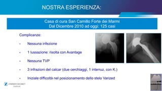18
NOSTRA ESPERIENZA:
Casa di cura San Camillo Forte dei Marmi
Dal Dicembre 2010 ad oggi: 125 casi
Complicanze:
- Nessuna infezione
- 1 lussazione: risolta con Avantage
- Nessuna TVP
- 3 infrazioni del calcar (due cerchiaggi, 1 interruz. con K.)
- Iniziale difficoltà nel posizionamento dello stelo Varized
 
