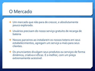 O Mercado
 Um mercado que não para de crescer, e absolutamente
pouco explorado.
 Usuários precisam do nosso serviço gratuito de recarga de
bateria
 Nossos parceiros ao instalarem os nossos totens em seus
estabelecimentos, agregam um serviço a mais para seus
clientes.
 Os anunciantes divulgam seus produtos ou serviços de forma
dinâmica, criativa e eficaz. E o melhor, com um preço
extremamente acessível.
 
