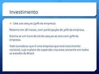 Investimento
 U$$ 100.000,00 (30% da empresa)
Retorno em 18 meses, com participação de 30% da empresa.
Estima se um lucro de U$ 60.000,00 ao ano com 30% da
empresa.
Vale considerar que é uma empresa que terá crescimento
nacional, cujo o plano de expansão visa estar presente em todos
os estados do Brasil.
 