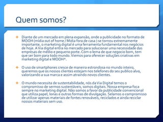 Quem somos?
 Diante de um mercado em plena expansão, onde a publicidade no formato de
MOOH (mídia out of home / Midia fora de casa ) se tornou extremamente
importante, o marketing digital é uma ferramenta fundamental nos negócios
de hoje. AVia digital entra no mercado para solucionar uma necessidade das
empresas de médio e pequeno porte. Com o lema de que negocio bom, tem
que ser bom para todo mundo.Viemos para oferecer soluções criativas em
marketing digital e MOOH*.
 O uso de smartphones cresce de maneira estrondosa no mundo inteiro,
queremos que os nossos clientes estejam nos telefones do seu publico alvo,
valorizando a sua marca e assim atraindo novos clientes.
 O mundo necessita de sustentabilidade, nós daVia Digital temos o
compromisso de sermos sustentáveis, somos digitais. Nossa empresa foca
sempre no marketing digital. Não somos a favor da publicidade convencional
que utiliza papel, lonas e outras formas de divulgação. Selamos o compromisso
de utilizar apenas materiais de fontes renováveis, reciclados e ainda reciclar
nossos materiais sem uso.
 