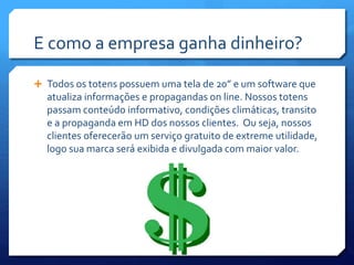 E como a empresa ganha dinheiro?
 Todos os totens possuem uma tela de 20” e um software que
atualiza informações e propagandas on line. Nossos totens
passam conteúdo informativo, condições climáticas, transito
e a propaganda em HD dos nossos clientes. Ou seja, nossos
clientes oferecerão um serviço gratuito de extreme utilidade,
logo sua marca será exibida e divulgada com maior valor.
 