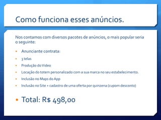 Como funciona esses anúncios.
Nos contamos com diversos pacotes de anúncios, o mais popular seria
o seguinte:
• Anunciante contrata:
• 3 telas
• Produção doVideo
• Locação do totem personalizado com a sua marca no seu estabelecimento.
• Inclusão no Maps do App
• Inclusão no Site + cadastro de uma oferta por quinzena (cupom desconto)
• Total: R$ 498,00
 