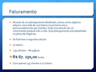 Faturamento
 Através de um planejamento detalhado, temos como objetivo
adquirir uma rede de 100 totens no primeiro ano e
aproximadamente 300 clientes.Tudo isso através de um
crescimento gradual mês a mês. Esse planejamento esta detalhado
no plano de negócios.
 Se fizermos o seguinte calculo:
 27 totens
 135 clientes - R$ 498,00
R$ 67. 230,00 bruto.
 Com apenas 135 clientes e 27 totens.
 