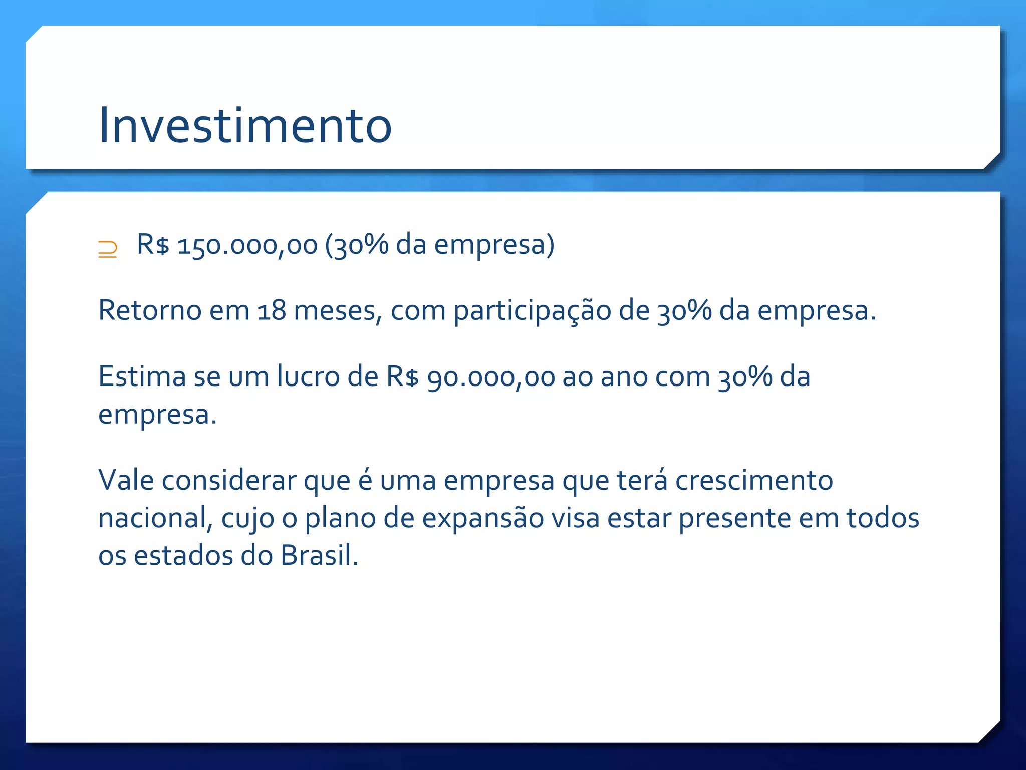 Investimento
 R$ 150.000,00 (30% da empresa)
Retorno em 18 meses, com participação de 30% da empresa.
Estima se um lucro de R$ 90.000,00 ao ano com 30% da
empresa.
Vale considerar que é uma empresa que terá crescimento
nacional, cujo o plano de expansão visa estar presente em todos
os estados do Brasil.
 