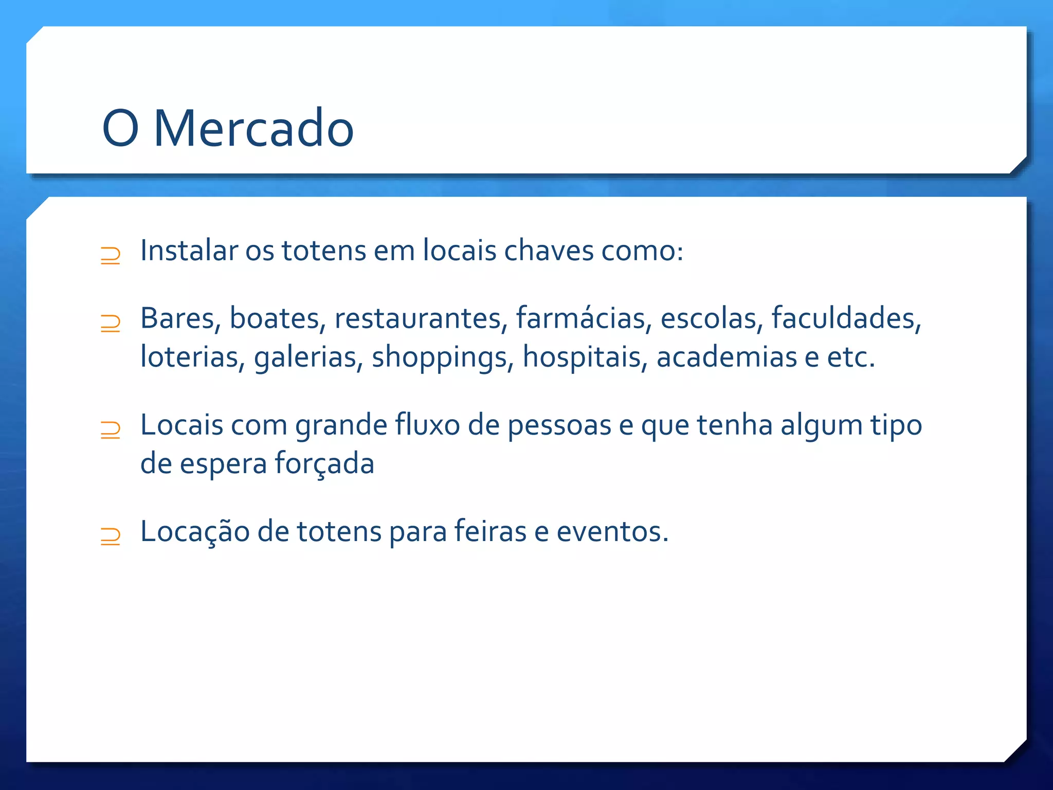 O Mercado
 Instalar os totens em locais chaves como:
 Bares, boates, restaurantes, farmácias, escolas, faculdades,
loterias, galerias, shoppings, hospitais, academias e etc.
 Locais com grande fluxo de pessoas e que tenha algum tipo
de espera forçada
 Locação de totens para feiras e eventos.
 