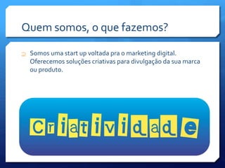 Quem somos, o que fazemos?
 Somos uma start up voltada pra o marketing digital.
Oferecemos soluções criativas para divulgação da sua marca
ou produto.
 