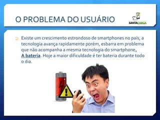O PROBLEMA DO USUÁRIO
 Existe um crescimento estrondoso de smartphones no país, a
tecnologia avança rapidamente porém, esbarra em problema
que não acompanha a mesma tecnologia do smartphone.
A bateria. Hoje a maior dificuldade é ter bateria durante todo
o dia.
 