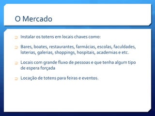 O Mercado
 Instalar os totens em locais chaves como:
 Bares, boates, restaurantes, farmácias, escolas, faculdades,
loterias, galerias, shoppings, hospitais, academias e etc.
 Locais com grande fluxo de pessoas e que tenha algum tipo
de espera forçada
 Locação de totens para feiras e eventos.
 