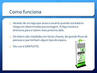 Como funciona
 Através de um App que avisa o usuário quando sua bateria
chega em determinada porcentagem. O App mostra e
direciona para o totem mais próximo dele.
 Os totens são instalados em locais chaves, de grande fluxo de
pessoas e que tenham algum tipo de espera.
 Seu uso é GRATUITO.
 