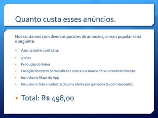 Quanto custa esses anúncios.
Nos contamos com diversos pacotes de anúncios, o mais popular seria
o seguinte:
• Anunciante contrata:
• 3 telas
• Produção doVideo
• Locação do totem personalizado com a sua marca no seu estabelecimento.
• Inclusão no Maps do App
• Inclusão no Site + cadastro de uma oferta por quinzena (cupom desconto)
• Total: R$ 498,00
 