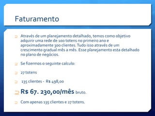 Faturamento
 Através de um planejamento detalhado, temos como objetivo
adquirir uma rede de 100 totens no primeiro ano e
aproximadamente 300 clientes.Tudo isso através de um
crescimento gradual mês a mês. Esse planejamento esta detalhado
no plano de negócios.
 Se fizermos o seguinte calculo:
 27 totens
 135 clientes - R$ 498,00
 R$ 67. 230,00/mês bruto.
 Com apenas 135 clientes e 27 totens.
 
