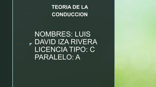 z
NOMBRES: LUIS
DAVID IZA RIVERA
LICENCIA TIPO: C
PARALELO: A
TEORIA DE LA
CONDUCCION
 