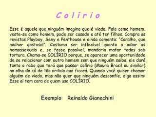 C o l í r i o Esse é aquele que ninguém imagina que é viado. Fala como homem, veste-se como homem, pode ser casado e até ter filhos. Compra as revistas Playboy, Sexy e Penthouse e ainda comenta: “Caralho, que mulher gostosa!”. Costuma ser inflexível quanto a odiar os homossexuais e, se fosse possível, mandaria matar todos sob tortura. Chama-se COLÍRIO porque, se aparecer uma oportunidade de se relacionar com outro homem sem que ninguém saiba, ele dará tanto o rabo que terá que passar colírio (Moura Brasil ou similar) no olho do cú de tão ardido que ficará. Quando você quiser chamar alguém de viado, mas não quer que ninguém desconfie, diga assim: Esse aí tem cara de quem usa COLÍRIO. Exemplo:  Reinaldo Gianechini 