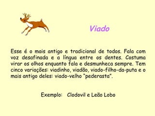 Viado Esse é o mais antigo e tradicional de todos. Fala com voz desafinada e a língua entre os dentes. Costuma virar os olhos enquanto fala e desmunheca sempre. Tem cinco variações: viadinho, viadão, viado-filho-da-puta e o mais antigo deles: viado-velho “pederasta”. Exemplo:  Clodovil e Leão Lobo 