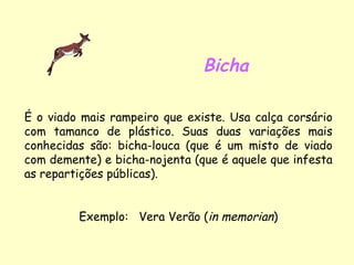 Bicha É o viado mais rampeiro que existe. Usa calça corsário com tamanco de plástico. Suas duas variações mais conhecidas são: bicha-louca (que é um misto de viado com demente) e bicha-nojenta (que é aquele que infesta as repartições públicas). Exemplo:  Vera Verão ( in memorian ) 