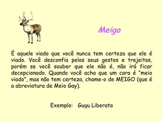 Meigo É aquele viado que você nunca tem certeza que ele é viado. Você desconfia pelos seus gestos e trejeitos, porém se você souber que ele não é, não irá ficar decepcionado. Quando você acha que um cara é “meio viado”, mas não tem certeza, chame-o de MEIGO (que é a abreviatura de Meio Gay). Exemplo:  Gugu Liberato 