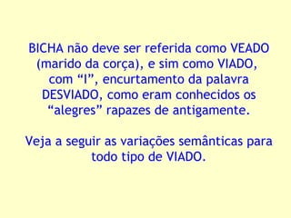 BICHA não deve ser referida como VEADO (marido da corça), e sim como VIADO,  com “I”, encurtamento da palavra DESVIADO, como eram conhecidos os “alegres” rapazes de antigamente. Veja a seguir as variações semânticas para todo tipo de VIADO. 
