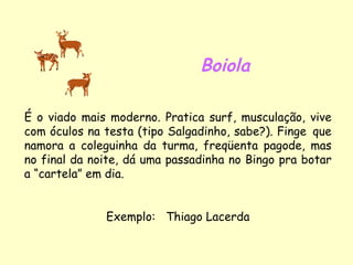 Boiola É o viado mais moderno. Pratica surf, musculação, vive com óculos na testa (tipo Salgadinho, sabe?). Finge  que namora a coleguinha da turma, freqüenta pagode, mas no final da noite, dá uma passadinha no Bingo pra botar a “cartela” em dia. Exemplo:  Thiago Lacerda 