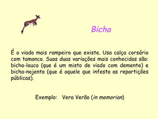 Bicha É o viado mais rampeiro que existe. Usa calça corsário com tamanco. Suas duas variações mais conhecidas são: bicha-louca (que é um misto de viado com demente) e bicha-nojenta (que é aquele que infesta as repartições públicas). Exemplo:  Vera Verão ( in memorian ) 